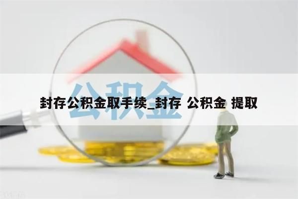 封存公积金取手续_封存 公积金 提取