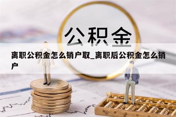 离职公积金怎么销户取_离职后公积金怎么销户