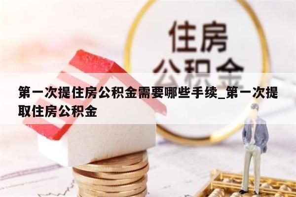 第一次提住房公积金需要哪些手续_第一次提取住房公积金